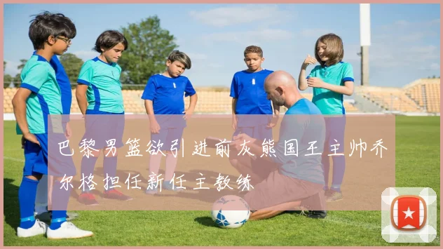 巴黎男篮欲引进前灰熊国王主帅乔尔格担任新任主教练