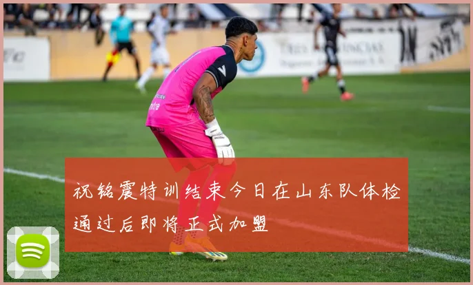 祝铭震特训结束今日在山东队体检通过后即将正式加盟