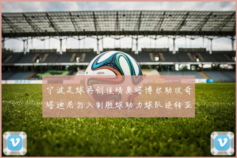 宁波足球再创佳绩奥塔博尔助攻奇塔迪尼打入制胜球助力球队逆转亚泰