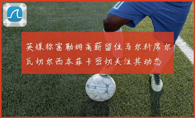 英媒称富勒姆高薪留住马尔科席尔瓦切尔西本菲卡密切关注其动态