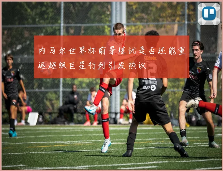 内马尔世界杯前景堪忧是否还能重返超级巨星行列引发热议