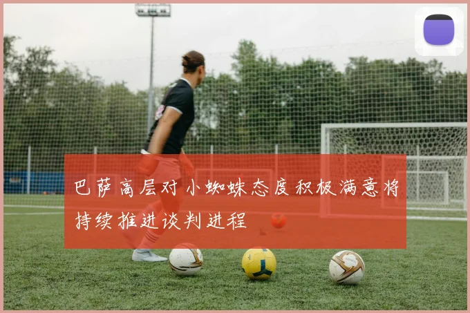 巴萨高层对小蜘蛛态度积极满意将持续推进谈判进程
