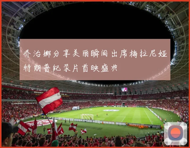 乔治娜分享美丽瞬间出席梅拉尼娅特朗普纪录片首映盛典