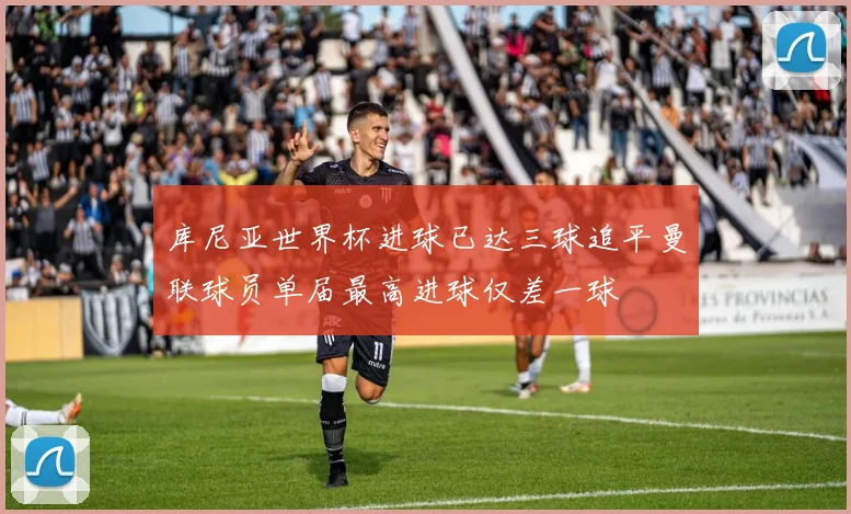 库尼亚世界杯进球已达三球追平曼联球员单届最高进球仅差一球