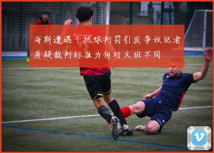 海斯遭遇干扰球判罚引发争议记者质疑裁判标准为何对文班不同