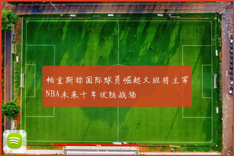 帕金斯称国际球员崛起文班将主宰NBA未来十年攻防战场