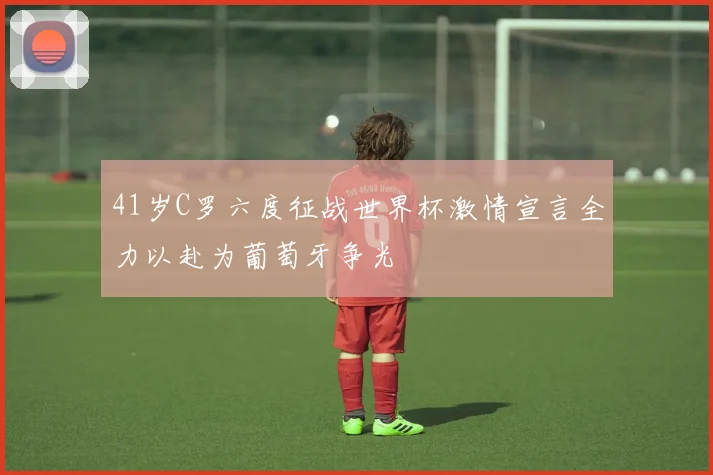 41岁C罗六度征战世界杯激情宣言全力以赴为葡萄牙争光