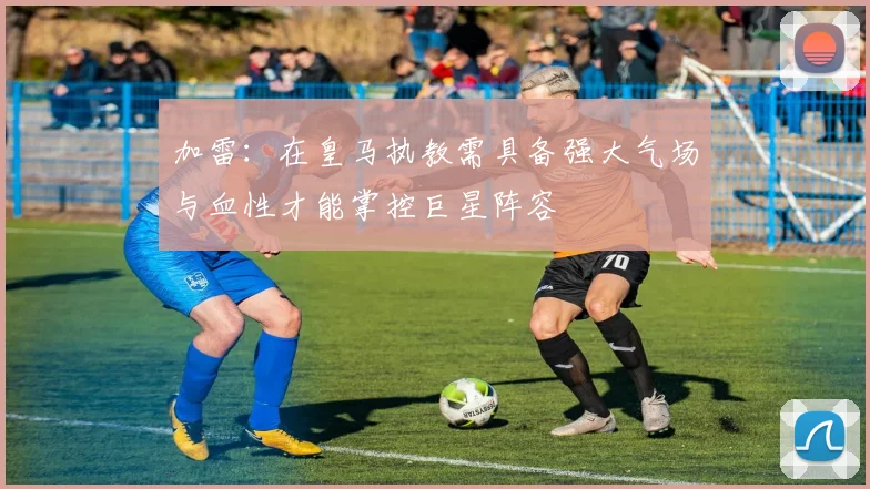 加雷：在皇马执教需具备强大气场与血性才能掌控巨星阵容