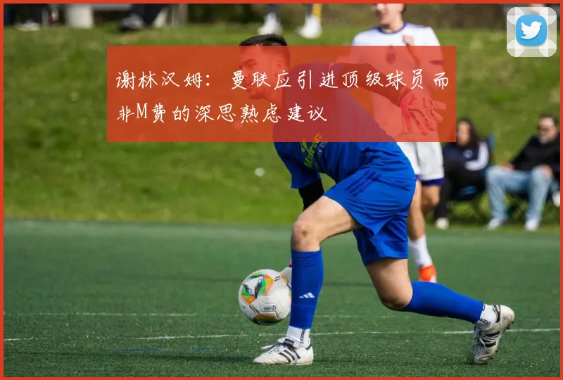 谢林汉姆：曼联应引进顶级球员而非M费的深思熟虑建议