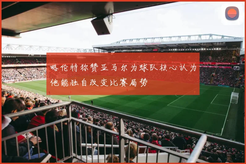 略伦特称赞亚马尔为球队核心认为他能独自改变比赛局势