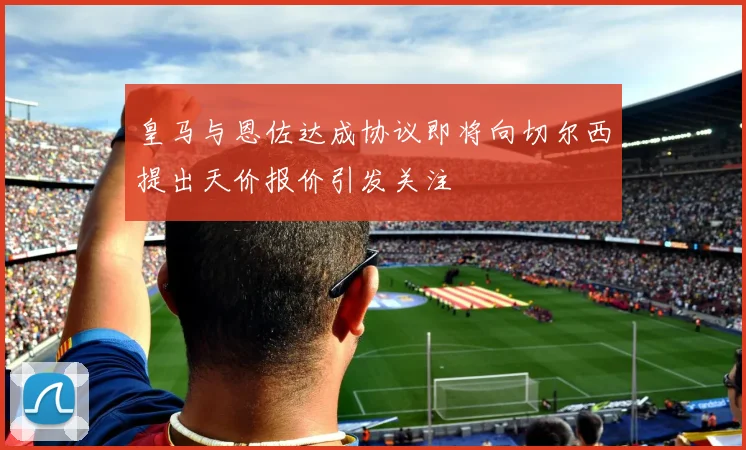 皇马与恩佐达成协议即将向切尔西提出天价报价引发关注
