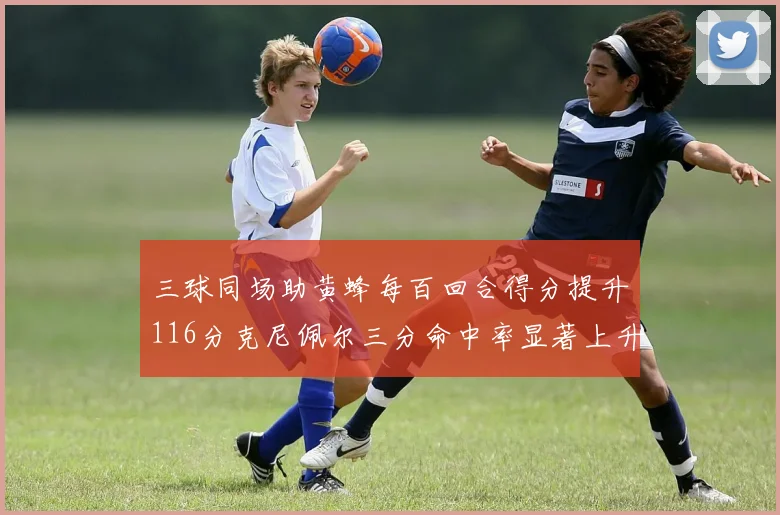 三球同场助黄蜂每百回合得分提升116分克尼佩尔三分命中率显著上升近10