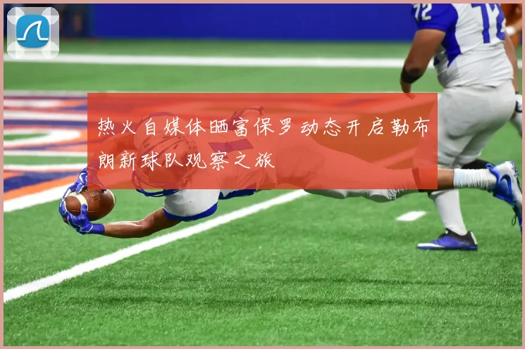 热火自媒体晒富保罗动态开启勒布朗新球队观察之旅