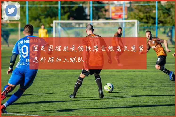 国足因程进受伤缺席合练高天意紧急补招加入球队