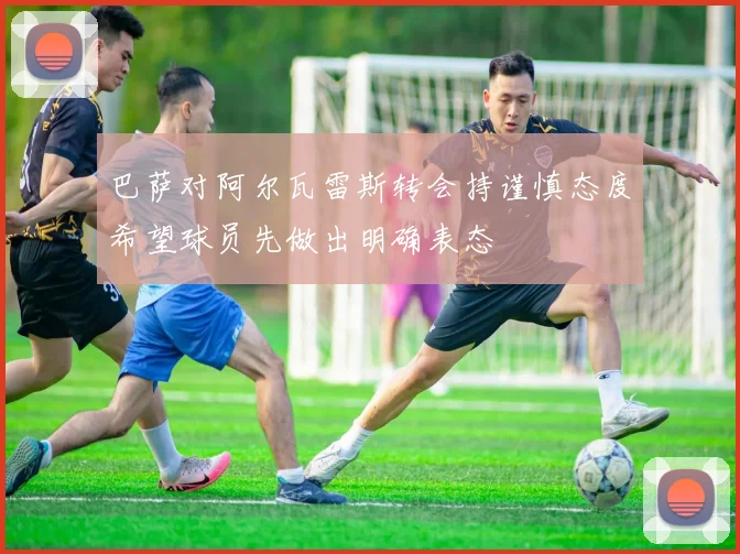 巴萨对阿尔瓦雷斯转会持谨慎态度希望球员先做出明确表态