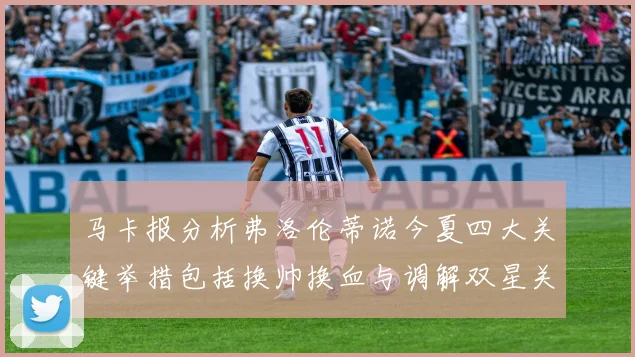 马卡报分析弗洛伦蒂诺今夏四大关键举措包括换帅换血与调解双星关系