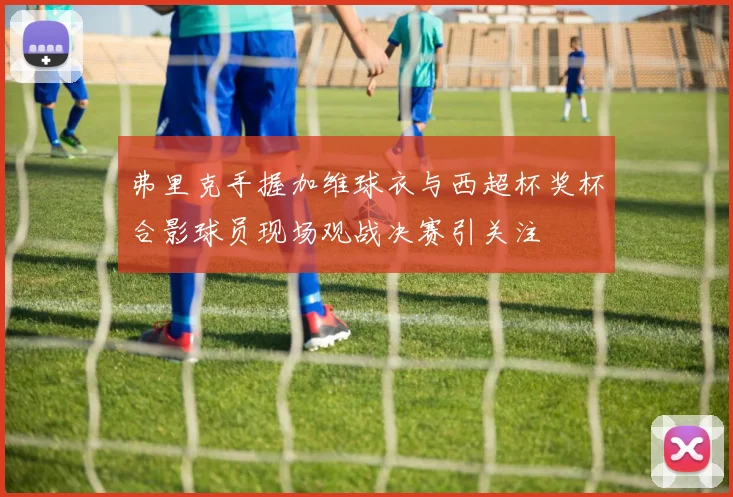 弗里克手握加维球衣与西超杯奖杯合影球员现场观战决赛引关注