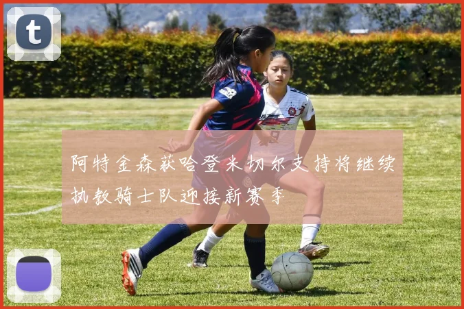 阿特金森获哈登米切尔支持将继续执教骑士队迎接新赛季