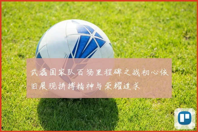 武磊国家队百场里程碑之战初心依旧展现拼搏精神与荣耀追求