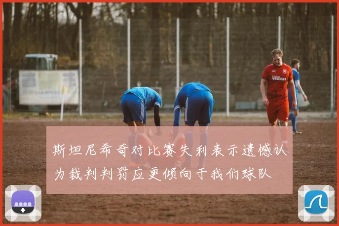 斯坦尼希奇对比赛失利表示遗憾认为裁判判罚应更倾向于我们球队