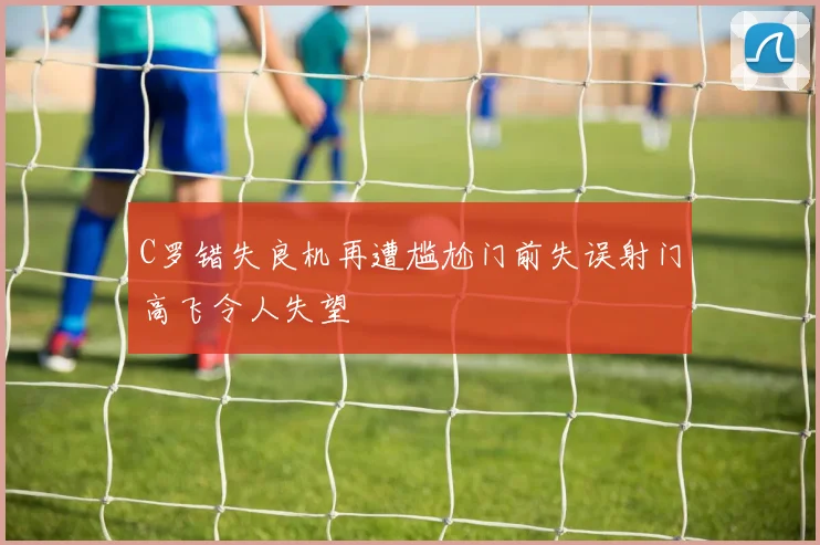 C罗错失良机再遭尴尬门前失误射门高飞令人失望