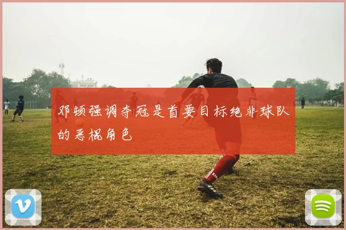 邓顿强调夺冠是首要目标绝非球队的恶棍角色
