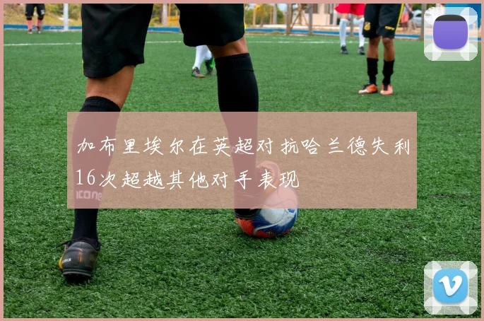 加布里埃尔在英超对抗哈兰德失利16次超越其他对手表现