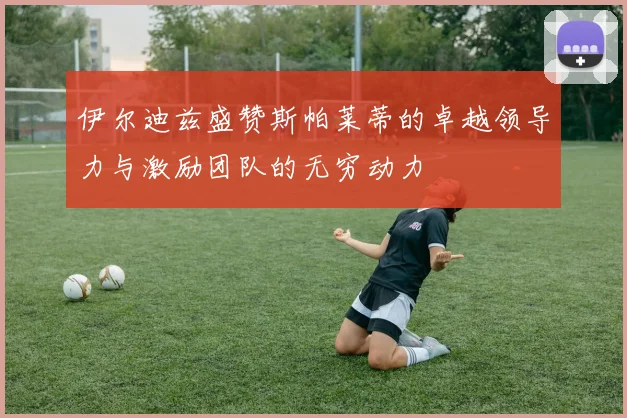 伊尔迪兹盛赞斯帕莱蒂的卓越领导力与激励团队的无穷动力